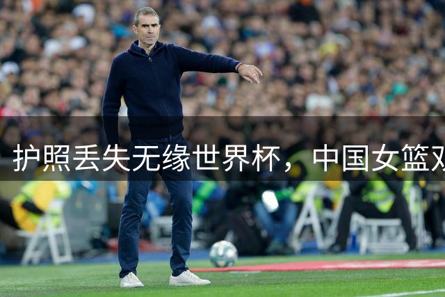 护照丢失无缘世界杯，中国女篮双塔战术被迫调整